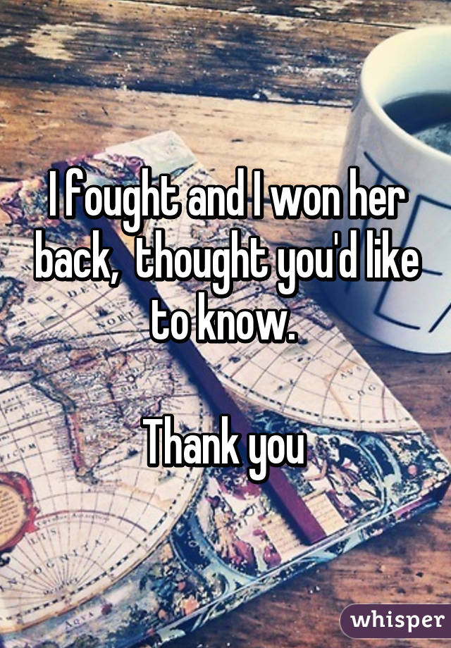 I fought and I won her back,  thought you'd like to know. 

Thank you 