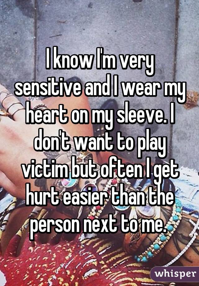 I know I'm very sensitive and I wear my heart on my sleeve. I don't want to play victim but often I get hurt easier than the person next to me. 