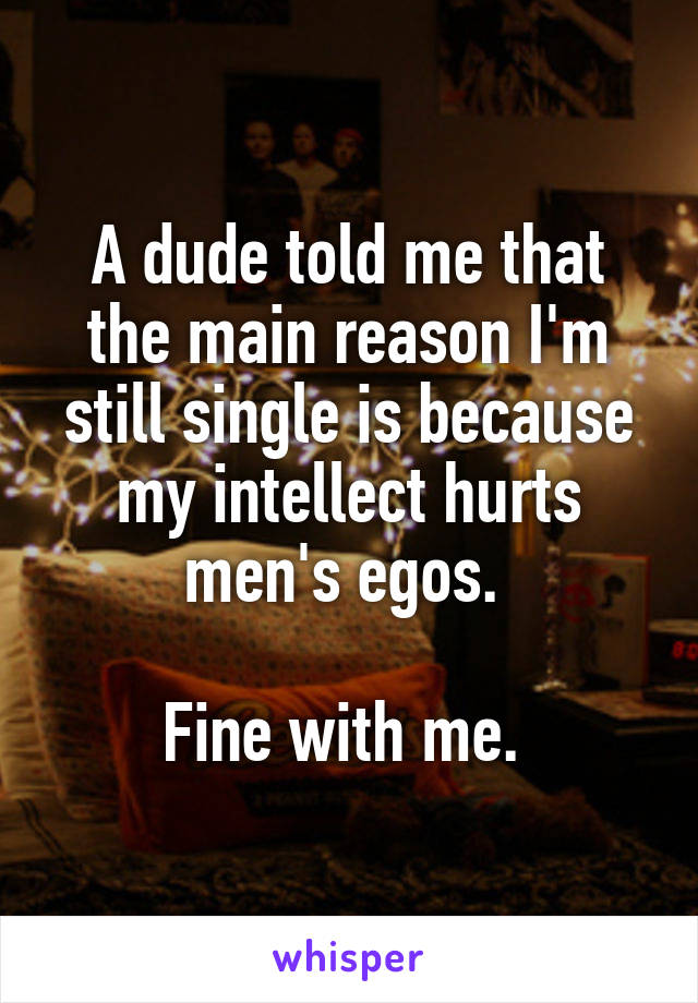 A dude told me that the main reason I'm still single is because my intellect hurts men's egos. 

Fine with me. 