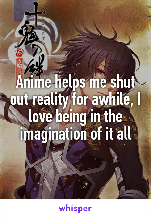 Anime helps me shut out reality for awhile, I love being in the imagination of it all