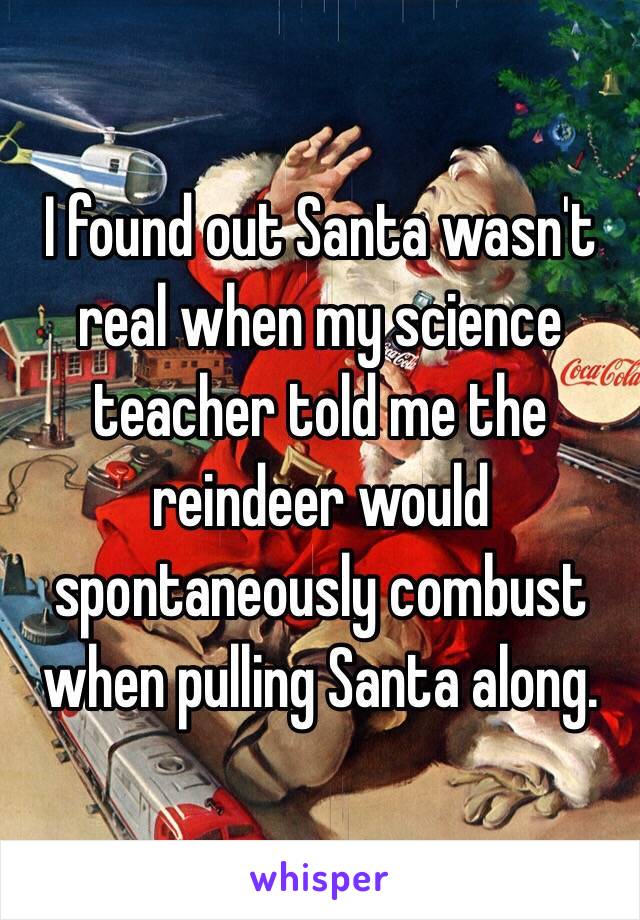 I found out Santa wasn't real when my science teacher told me the reindeer would spontaneously combust when pulling Santa along.