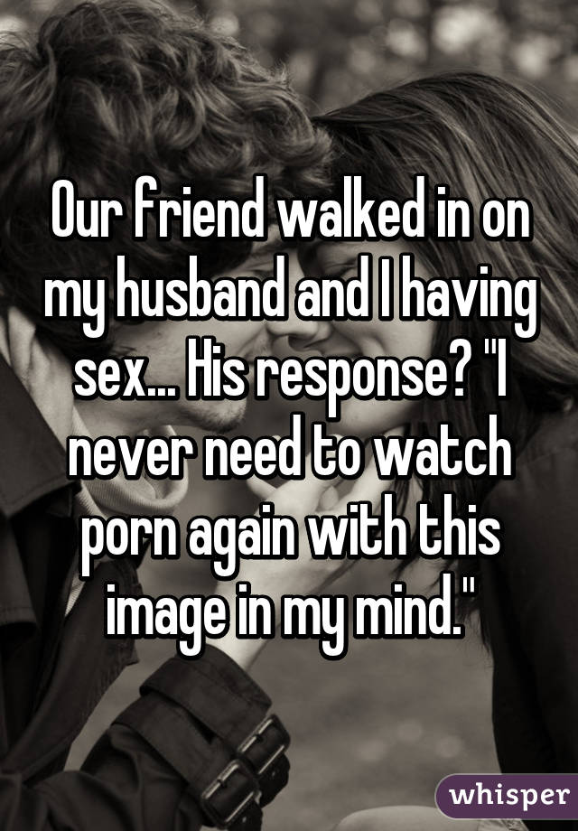 Our friend walked in on my husband and I having sex... His response? "I never need to watch porn again with this image in my mind."