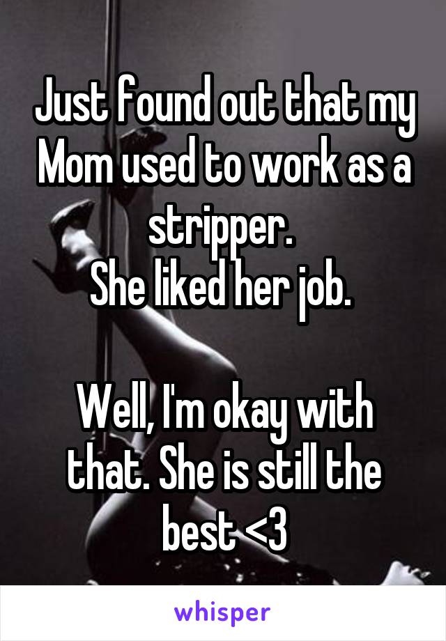 Just found out that my Mom used to work as a stripper. 
She liked her job. 

Well, I'm okay with that. She is still the best <3
