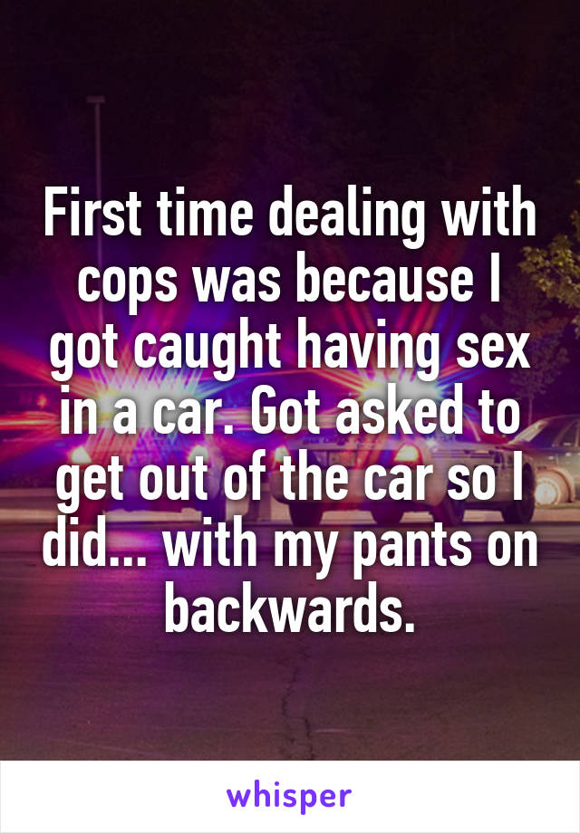 First time dealing with cops was because I got caught having sex in a car. Got asked to get out of the car so I did... with my pants on backwards.