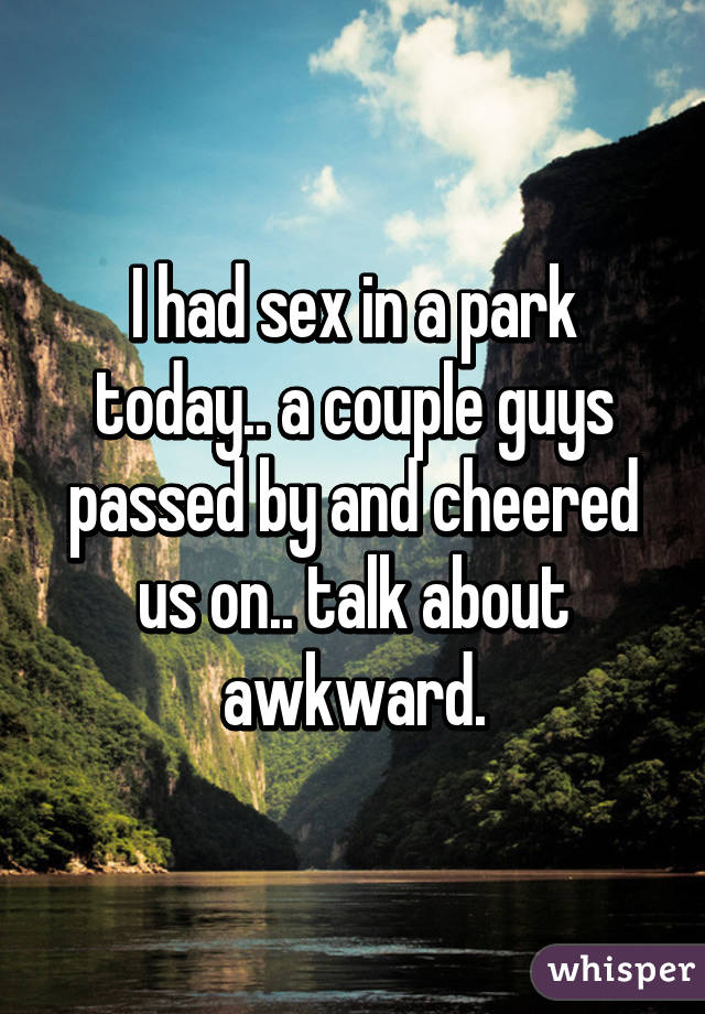 I had sex in a park today.. a couple guys passed by and cheered us on..
talk about awkward.