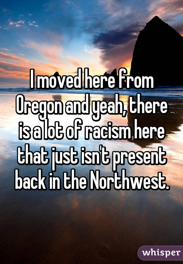 I moved here from Oregon and yeah, there is a lot of racism here that just isn't present back in the Northwest.