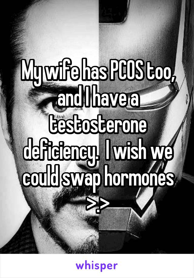 My wife has PCOS too, and I have a testosterone deficiency.  I wish we could swap hormones >.>