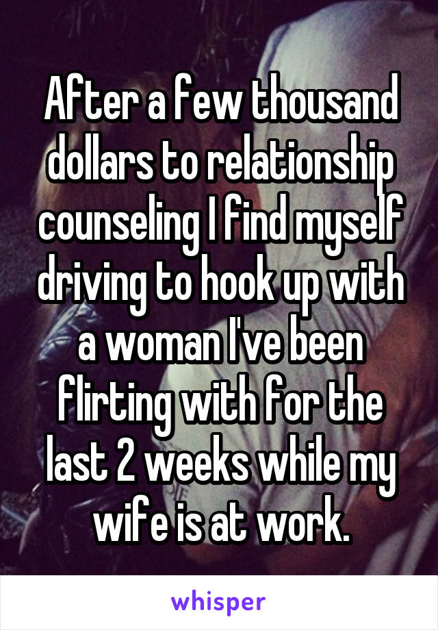 After a few thousand dollars to relationship counseling I find myself driving to hook up with a woman I've been flirting with for the last 2 weeks while my wife is at work.