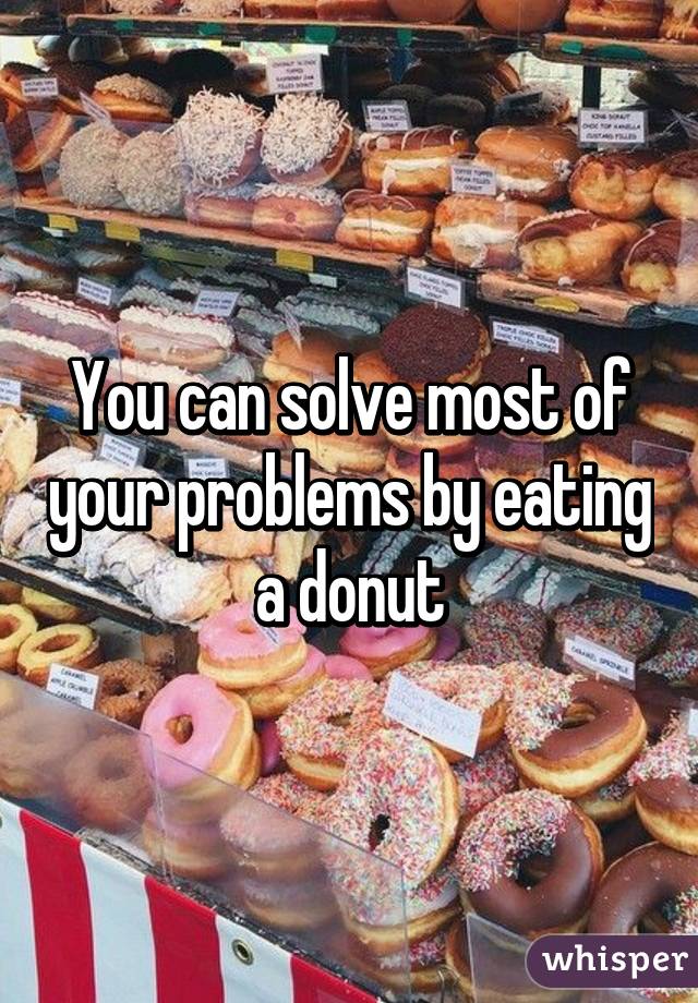 You can solve most of your problems by eating a donut