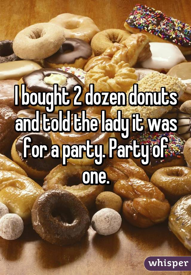 I bought 2 dozen donuts and told the lady it was for a party. Party of one.
