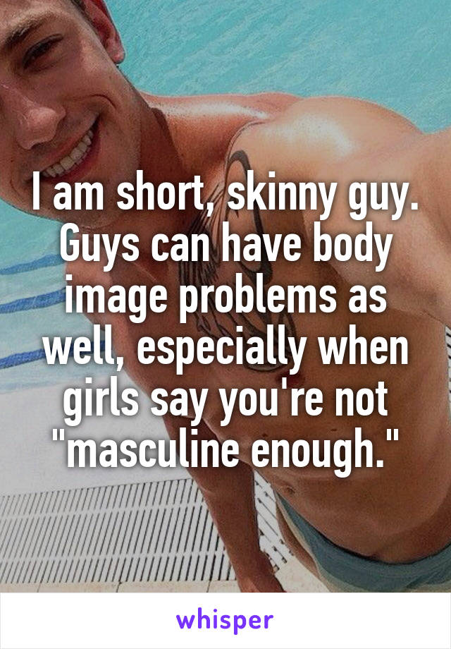 I am short, skinny guy. Guys can have body image problems as well, especially when girls say you're not "masculine enough."