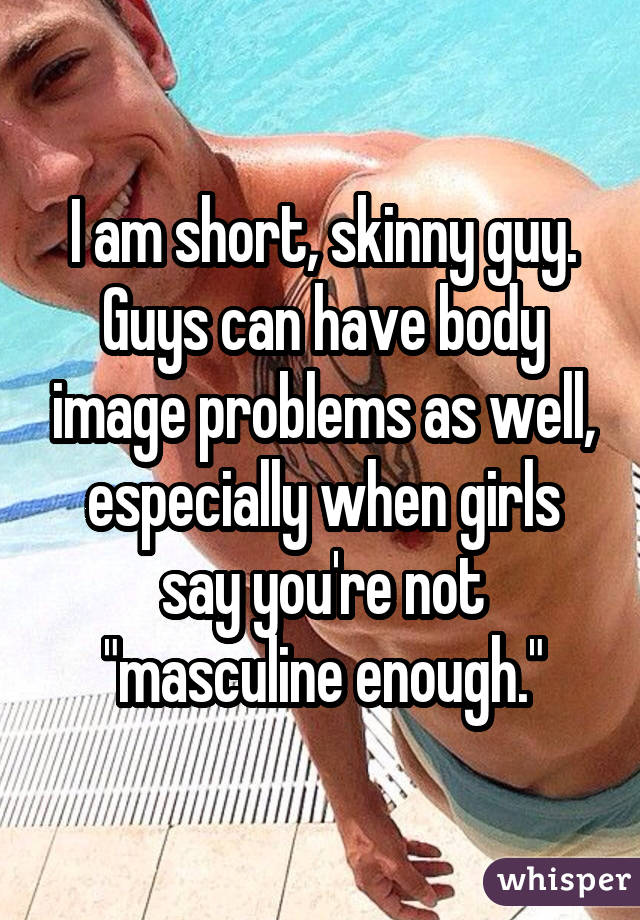 I am short, skinny guy. Guys can have body image problems as well,
especially when girls say you