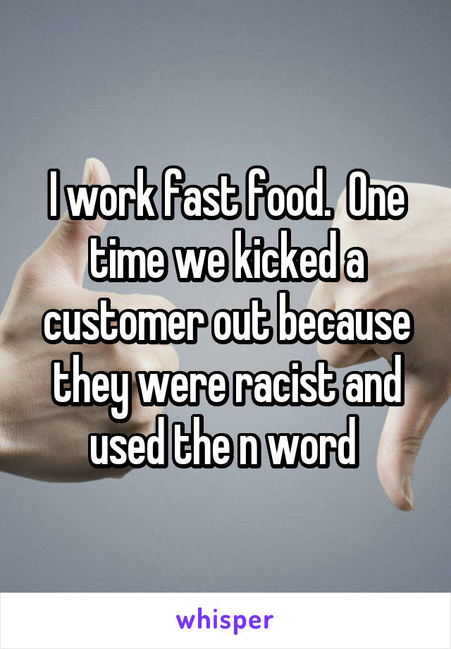 I work fast food.  One time we kicked a customer out because they were racist and used the n word 