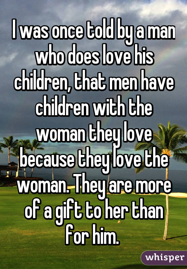 I was once told by a man who does love his children, that men have children with the woman they love because they love the woman. They are more of a gift to her than for him. 