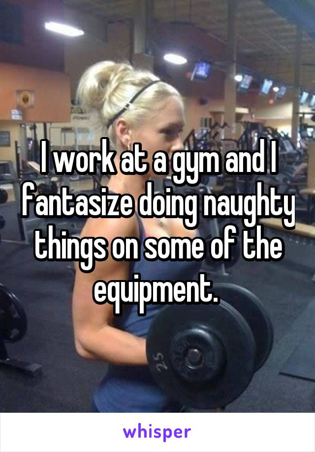 I work at a gym and I fantasize doing naughty things on some of the equipment. 