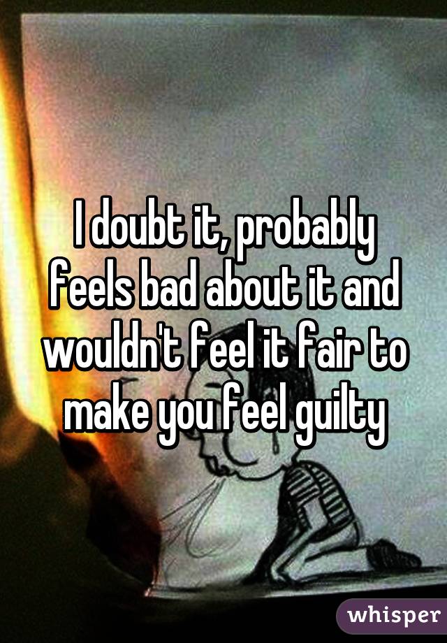 I doubt it, probably feels bad about it and wouldn't feel it fair to make you feel guilty