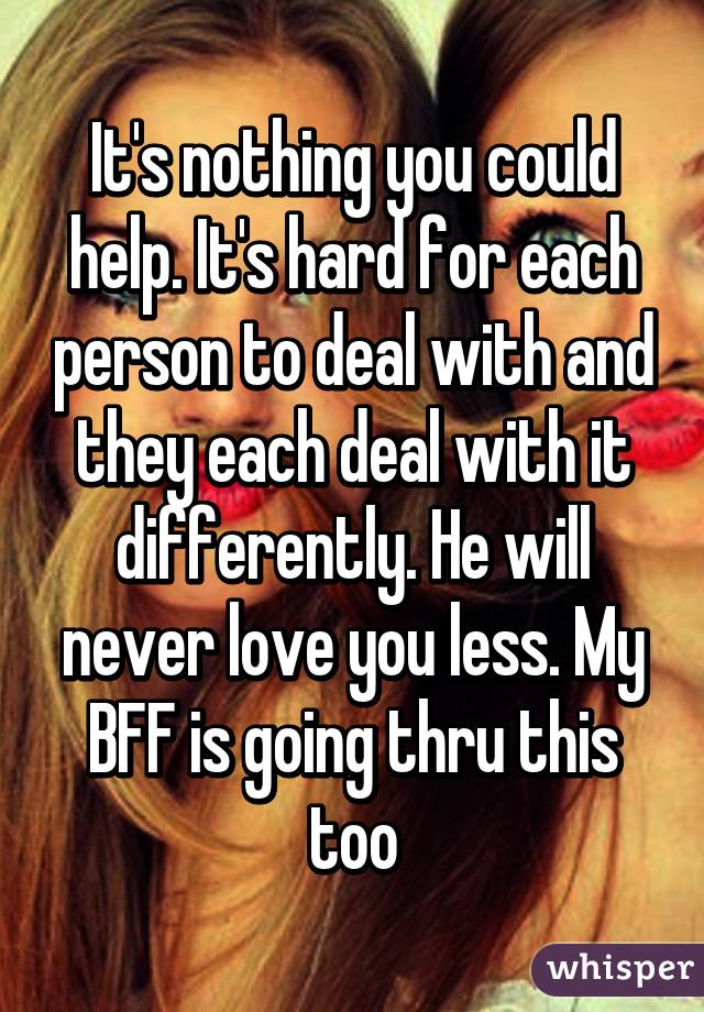 It's nothing you could help. It's hard for each person to deal with and they each deal with it differently. He will never love you less. My BFF is going thru this too