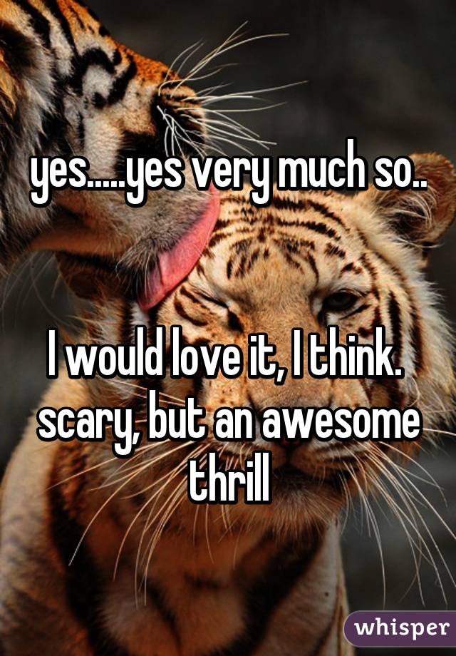 yes.....yes very much so.. 

I would love it, I think.  scary, but an awesome thrill