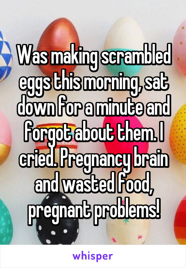 Was making scrambled eggs this morning, sat down for a minute and forgot about them. I cried. Pregnancy brain and wasted food, pregnant problems!