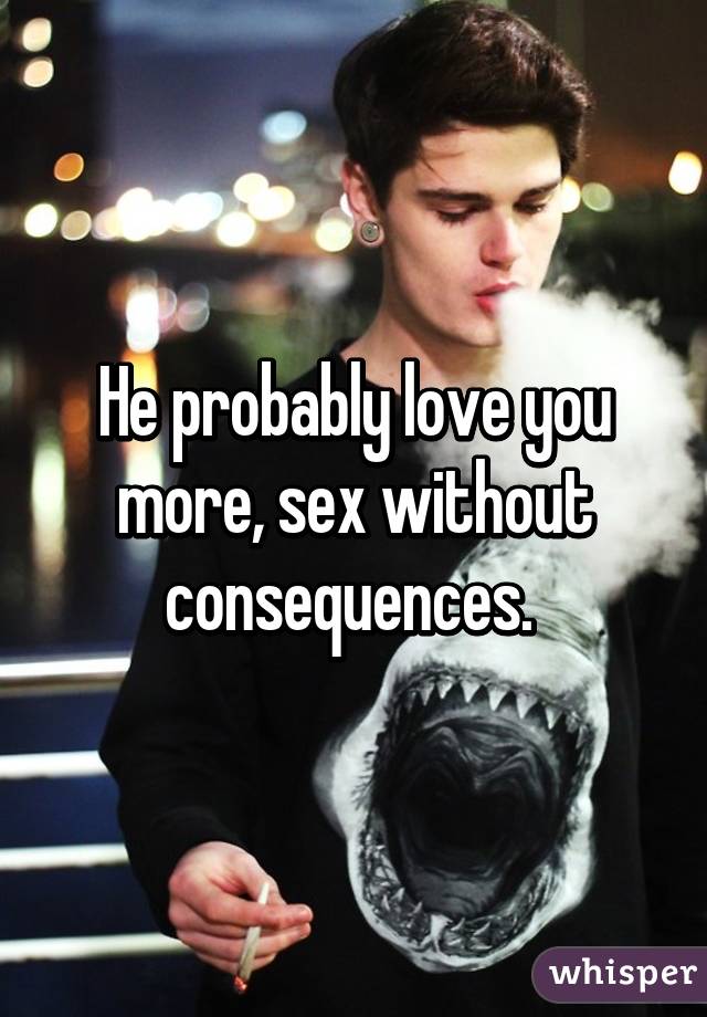 He probably love you more, sex without consequences. 