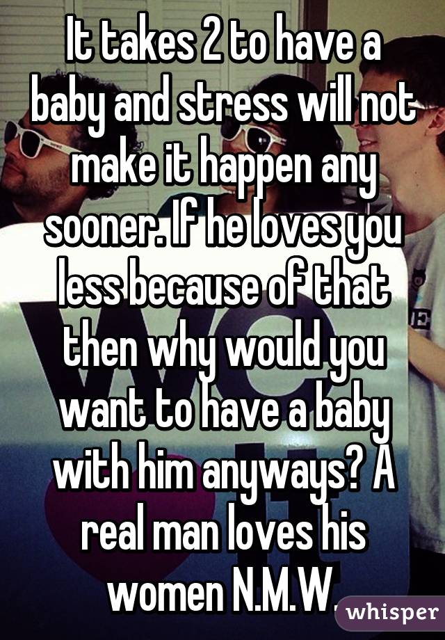 It takes 2 to have a baby and stress will not make it happen any sooner. If he loves you less because of that then why would you want to have a baby with him anyways? A real man loves his women N.M.W.