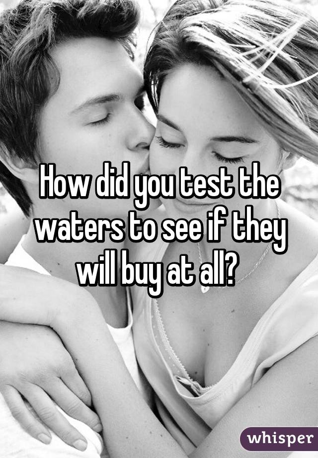 How did you test the waters to see if they will buy at all? 