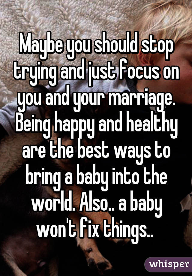 Maybe you should stop trying and just focus on you and your marriage. Being happy and healthy are the best ways to bring a baby into the world. Also.. a baby won't fix things.. 