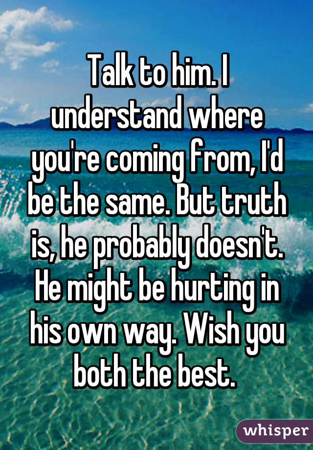 Talk to him. I understand where you're coming from, I'd be the same. But truth is, he probably doesn't. He might be hurting in his own way. Wish you both the best. 