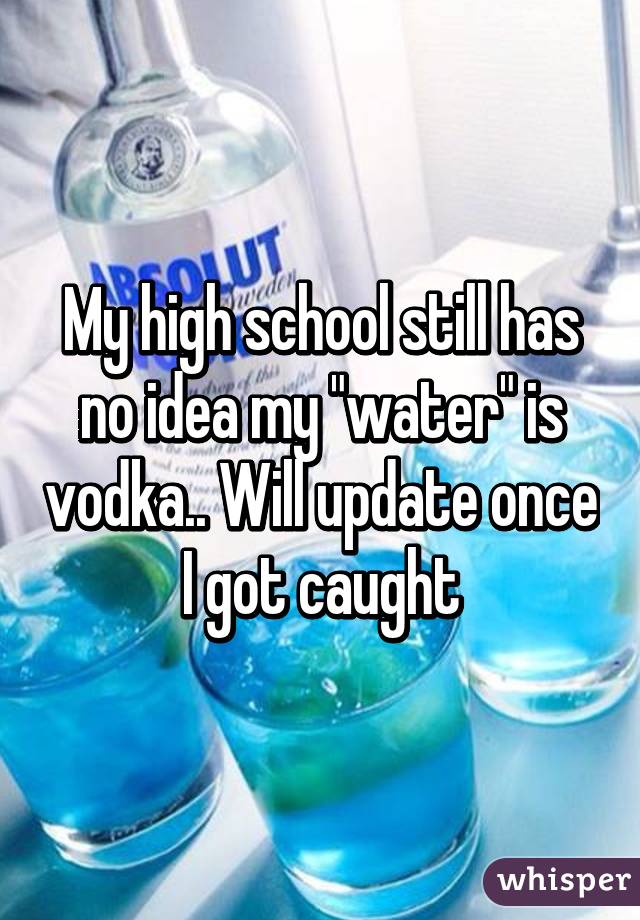 My high school still has no idea my "water" is vodka.. Will update once I got caught