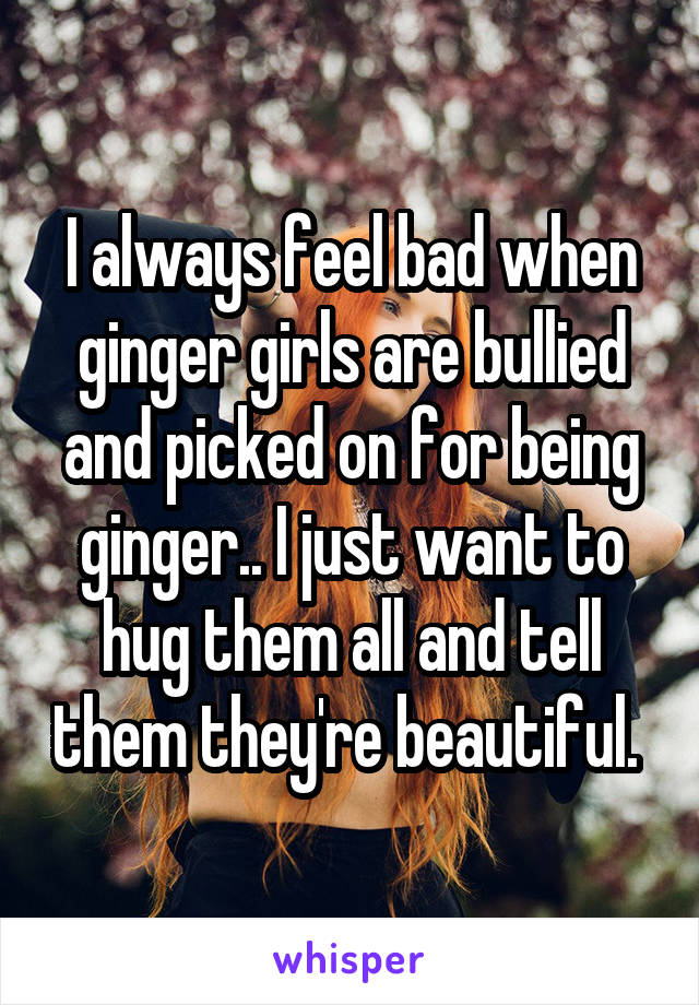I always feel bad when ginger girls are bullied and picked on for being ginger.. I just want to hug them all and tell them they're beautiful. 