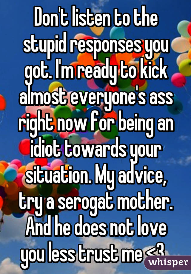 Don't listen to the stupid responses you got. I'm ready to kick almost everyone's ass right now for being an idiot towards your situation. My advice, try a serogat mother. And he does not love you less trust me <3  