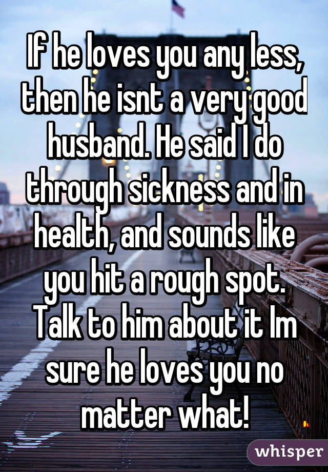 If he loves you any less, then he isnt a very good husband. He said I do through sickness and in health, and sounds like you hit a rough spot. Talk to him about it Im sure he loves you no matter what!