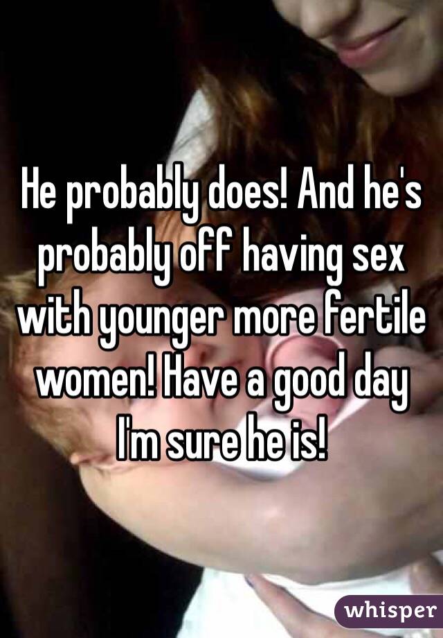 He probably does! And he's probably off having sex with younger more fertile women! Have a good day I'm sure he is! 