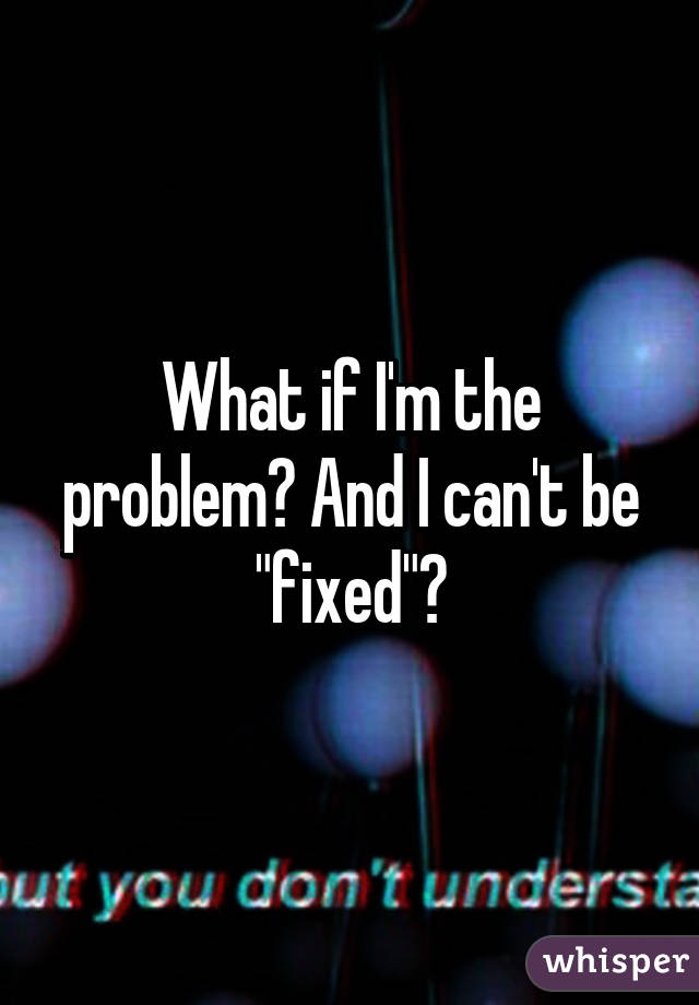 What if I'm the problem? And I can't be "fixed"?