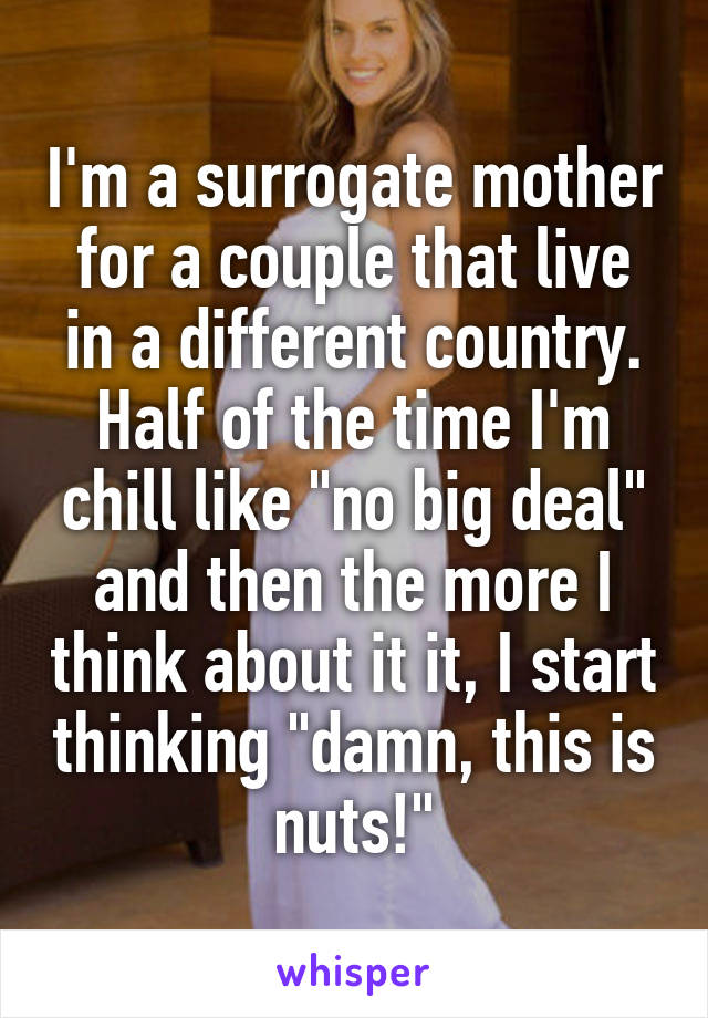 I'm a surrogate mother for a couple that live in a different country. Half of the time I'm chill like "no big deal" and then the more I think about it it, I start thinking "damn, this is nuts!"