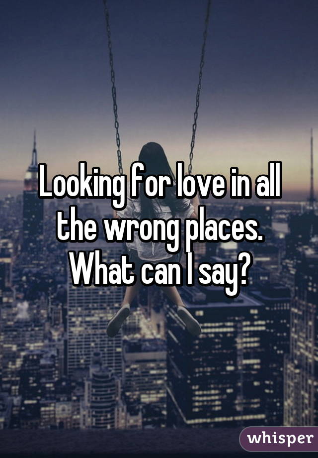 Looking for love in all the wrong places. What can I say?