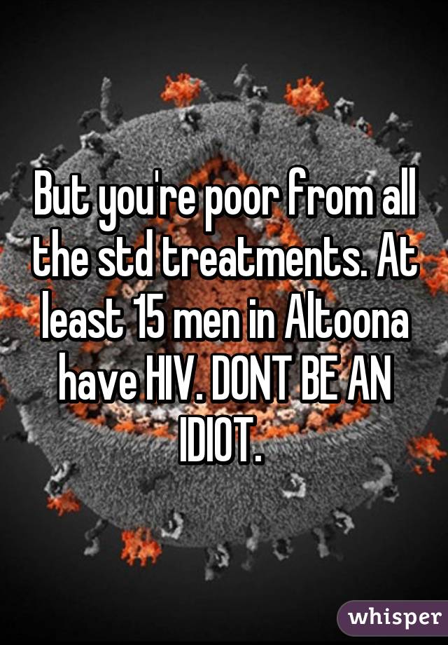 But you're poor from all the std treatments. At least 15 men in Altoona have HIV. DONT BE AN IDIOT. 