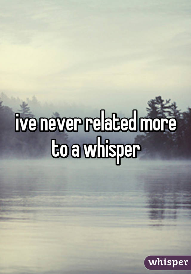 ive never related more to a whisper