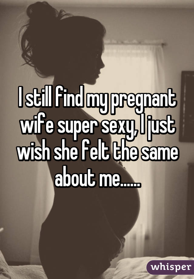 I still find my pregnant wife super sexy, I just wish she felt the same about me......