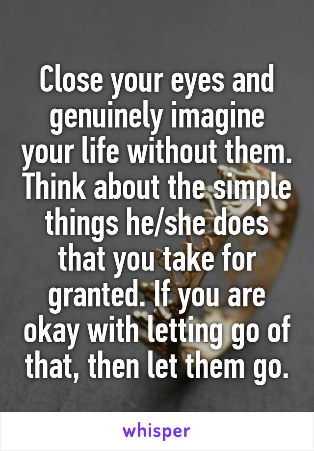 Close your eyes and genuinely imagine your life without them. Think about the simple things he/she does that you take for granted. If you are okay with letting go of that, then let them go.
