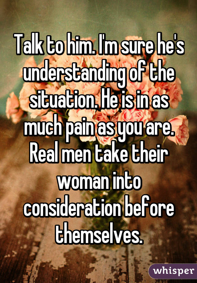 Talk to him. I'm sure he's understanding of the situation. He is in as much pain as you are. Real men take their woman into consideration before themselves.