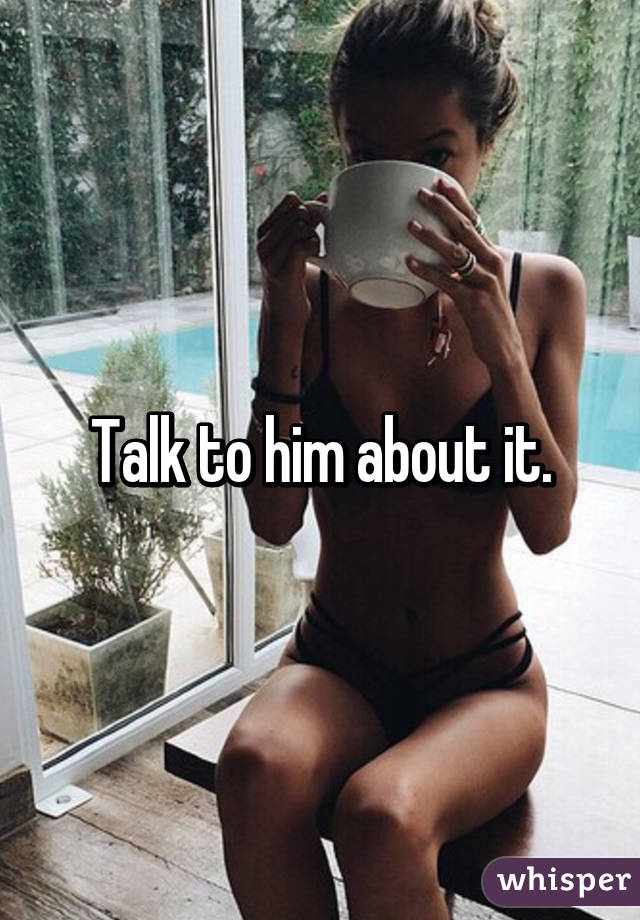 Talk to him about it.