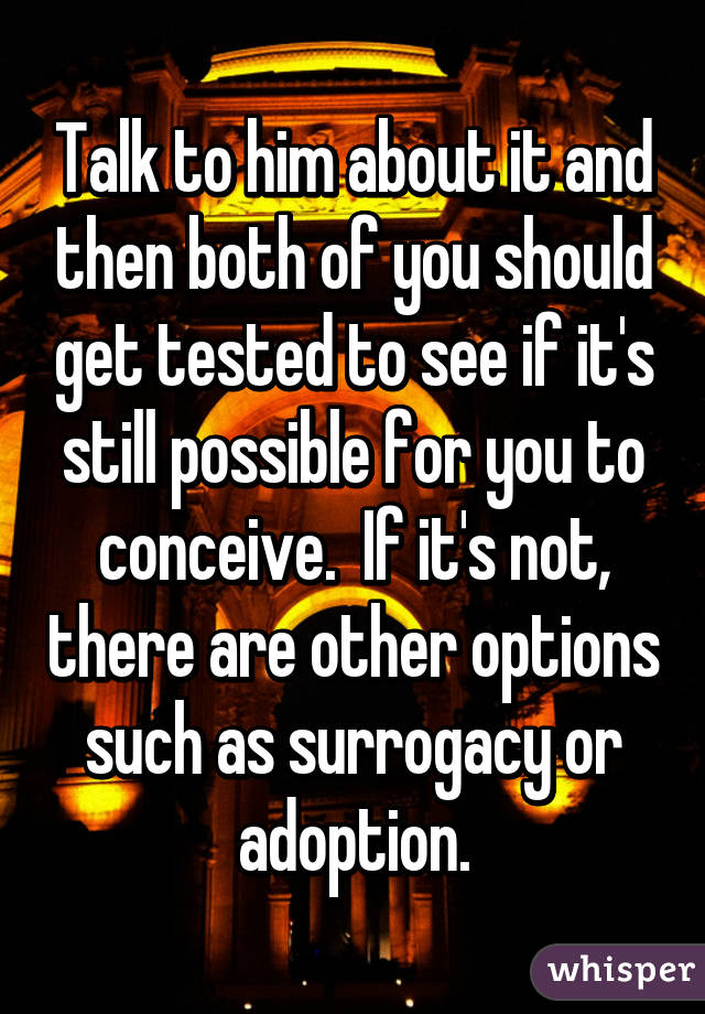 Talk to him about it and then both of you should get tested to see if it's still possible for you to conceive.  If it's not, there are other options such as surrogacy or adoption.
