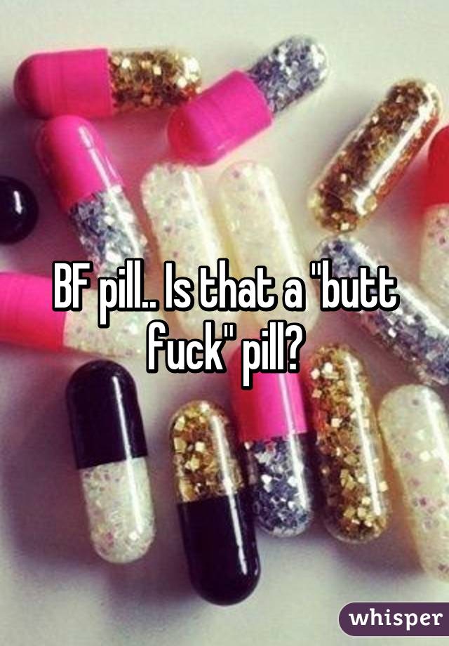 BF pill.. Is that a "butt fuck" pill?