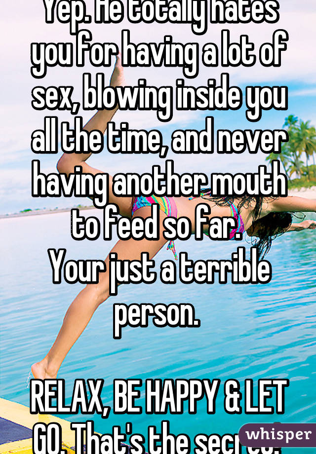 Yep. He totally hates you for having a lot of sex, blowing inside you all the time, and never having another mouth to feed so far. 
Your just a terrible person. 

RELAX, BE HAPPY & LET GO. That's the secret! 
