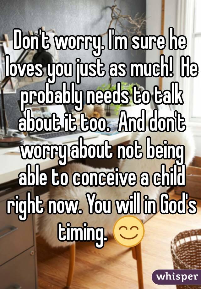 Don't worry. I'm sure he loves you just as much!  He probably needs to talk about it too.  And don't worry about not being able to conceive a child right now. You will in God's timing. 😊