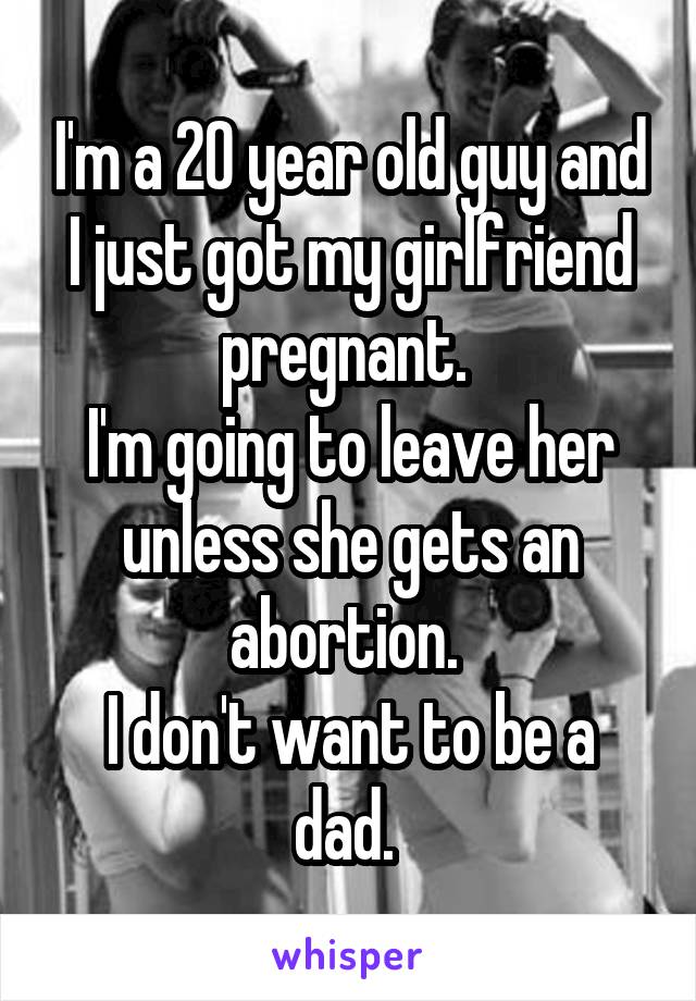 I'm a 20 year old guy and I just got my girlfriend pregnant. 
I'm going to leave her unless she gets an abortion. 
I don't want to be a dad. 
