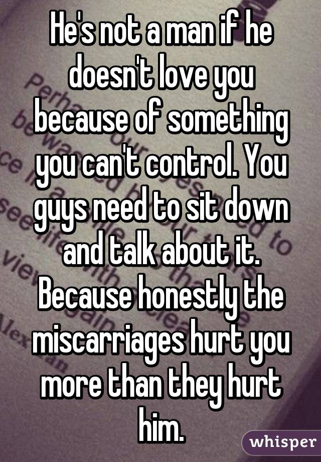 He's not a man if he doesn't love you because of something you can't control. You guys need to sit down and talk about it. Because honestly the miscarriages hurt you more than they hurt him.