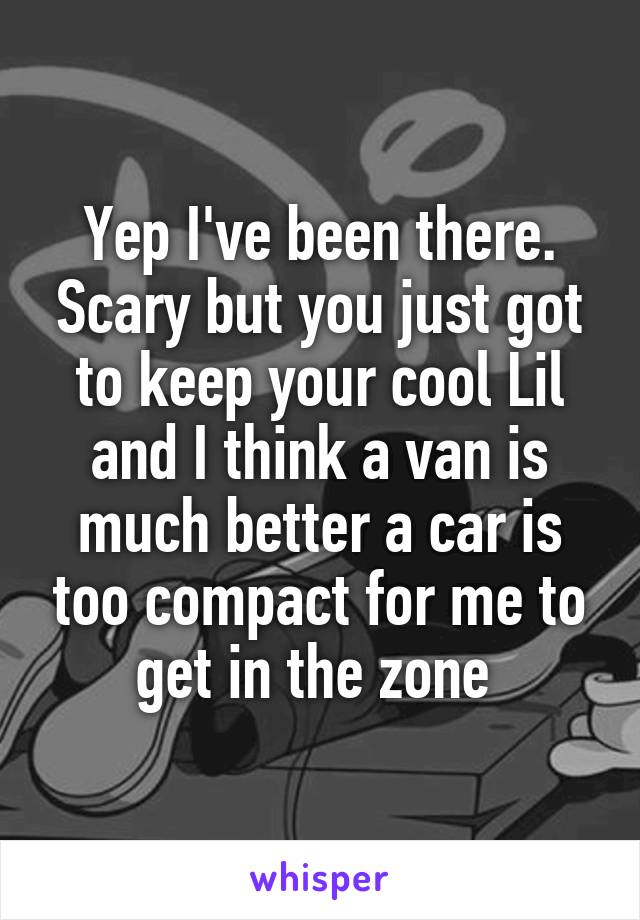 Yep I've been there. Scary but you just got to keep your cool Lil and I think a van is much better a car is too compact for me to get in the zone 