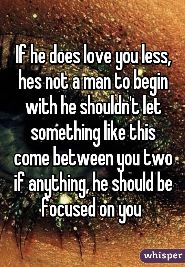 If he does love you less, hes not a man to begin with he shouldn't let something like this come between you two if anything, he should be focused on you 